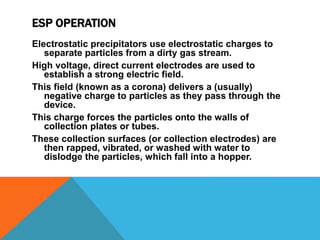 ESP OPERATION
Electrostatic precipitators use electrostatic charges to
separate particles from a dirty gas stream.
High voltage, direct current electrodes are used to
establish a strong electric field.
This field (known as a corona) delivers a (usually)
negative charge to particles as they pass through the
device.
This charge forces the particles onto the walls of
collection plates or tubes.
These collection surfaces (or collection electrodes) are
then rapped, vibrated, or washed with water to
dislodge the particles, which fall into a hopper.
 