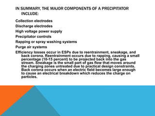 IN SUMMARY, THE MAJOR COMPONENTS OF A PRECIPITATOR
INCLUDE:
Collection electrodes
Discharge electrodes
High voltage power supply
Precipitator controls
Rapping or spray washing systems
Purge air systems
Efficiency losses occur in ESPs due to reentrainment, sneakage, and
back corona. Reentrainment occurs due to rapping, causing a small
percentage (10-15 percent) to be projected back into the gas
stream. Sneakage is the small part of gas flow that moves around
the charging zones untreated due to practical design constraints.
Back corona occurs when an electric field becomes large enough
to cause an electrical breakdown which reduces the charge on
particles.
 