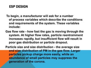 ESP DESIGN
To begin, a manufacturer will ask for a number
of process variables which describe the conditions
and requirements of the system. These variables
include:
Gas flow rate - how fast the gas is moving through the
system. At higher flow rates, particle reentrainment
increases rapidly, but insufficient flow will result in
poor gas distribution or particle dropout.
Particle size and size distribution - the average size
and size distribution of PM in the gas flow. Larger
particles pickup charge more easily, while an
abundance of small particles may suppress the
generation of the corona.
 