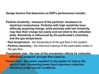 Design factors that determine an ESP's performance include :
Particle resistivity - measure of the particles' resistance to
electrical conductance. Particles with high resistivity have
difficulty acquiring charge, while particles with low resistivity
may lose their charge too easily and not stick to the collection
plate. Resistivity is influenced by the particulate's chemistry
and the gas temperature.
 Gas temperature - the temperature of the gas flow in the system.
 Particle chemistry - the chemical makeup of the particulate matter in
the gas flow.
Precipitator size - the size of the precipitator affects its collection
efficiency, footprint, and gas flow capacity.
Power input - the power supplied to the system to induce the
electric field. Increasing power input improves collection
efficiency under normal conditions.
 