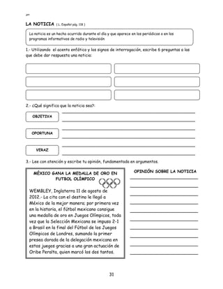 jpm
31
LA NOTICIA ( L. Español pág. 118 )
1.- Utilizando el acento enfático y los signos de interrogación, escribe 6 preguntas a las
que debe dar respuesta una noticia:
2.- ¿Qué significa que la noticia sea?:
_____________________________________________________
_____________________________________________________
_____________________________________________________
_____________________________________________________
_____________________________________________________
_____________________________________________________
3.- Lee con atención y escribe tu opinión, fundamentada en argumentos.
La noticia es un hecho ocurrido durante el día y que aparece en los periódicos o en los
programas informativos de radio y televisión
OBJETIVA
OPORTUNA
VERAZ
MÉXICO GANA LA MEDALLA DE ORO EN
FUTBOL OLÍMPICO
WEMBLEY, Inglaterra 11 de agosto de
2012.- La cita con el destino le llegó a
México de la mejor manera; por primera vez
en la historia, el fútbol mexicano consigue
una medalla de oro en Juegos Olímpicos, toda
vez que la Selección Mexicana se impuso 2-1
a Brasil en la final del Fútbol de los Juegos
Olímpicos de Londres, sumando la primer
presea dorada de la delegación mexicana en
estos juegos gracias a una gran actuación de
Oribe Peralta, quien marcó los dos tantos.
OPINIÓN SOBRE LA NOTICIA
___________________________
___________________________
___________________________
___________________________
___________________________
___________________________
___________________________
___________________________
___________________________
___________________________
 