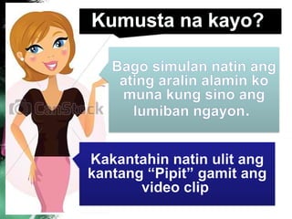 Kakantahin natin ulit ang
kantang “Pipit” gamit ang
video clip
Bago simulan natin ang
ating aralin alamin ko
muna kung sino ang
lumiban ngayon.
Kumusta na kayo?
 