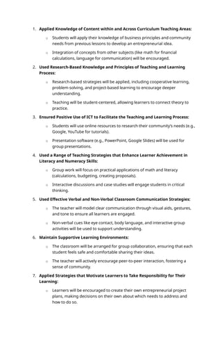 1. Applied Knowledge of Content within and Across Curriculum Teaching Areas:
o Students will apply their knowledge of business principles and community
needs from previous lessons to develop an entrepreneurial idea.
o Integration of concepts from other subjects (like math for financial
calculations, language for communication) will be encouraged.
2. Used Research-Based Knowledge and Principles of Teaching and Learning
Process:
o Research-based strategies will be applied, including cooperative learning,
problem-solving, and project-based learning to encourage deeper
understanding.
o Teaching will be student-centered, allowing learners to connect theory to
practice.
3. Ensured Positive Use of ICT to Facilitate the Teaching and Learning Process:
o Students will use online resources to research their community’s needs (e.g.,
Google, YouTube for tutorials).
o Presentation software (e.g., PowerPoint, Google Slides) will be used for
group presentations.
4. Used a Range of Teaching Strategies that Enhance Learner Achievement in
Literacy and Numeracy Skills:
o Group work will focus on practical applications of math and literacy
(calculations, budgeting, creating proposals).
o Interactive discussions and case studies will engage students in critical
thinking.
5. Used Effective Verbal and Non-Verbal Classroom Communication Strategies:
o The teacher will model clear communication through visual aids, gestures,
and tone to ensure all learners are engaged.
o Non-verbal cues like eye contact, body language, and interactive group
activities will be used to support understanding.
6. Maintain Supportive Learning Environments:
o The classroom will be arranged for group collaboration, ensuring that each
student feels safe and comfortable sharing their ideas.
o The teacher will actively encourage peer-to-peer interaction, fostering a
sense of community.
7. Applied Strategies that Motivate Learners to Take Responsibility for Their
Learning:
o Learners will be encouraged to create their own entrepreneurial project
plans, making decisions on their own about which needs to address and
how to do so.
 