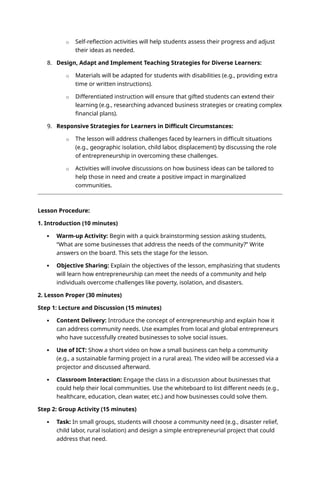 o Self-reflection activities will help students assess their progress and adjust
their ideas as needed.
8. Design, Adapt and Implement Teaching Strategies for Diverse Learners:
o Materials will be adapted for students with disabilities (e.g., providing extra
time or written instructions).
o Differentiated instruction will ensure that gifted students can extend their
learning (e.g., researching advanced business strategies or creating complex
financial plans).
9. Responsive Strategies for Learners in Difficult Circumstances:
o The lesson will address challenges faced by learners in difficult situations
(e.g., geographic isolation, child labor, displacement) by discussing the role
of entrepreneurship in overcoming these challenges.
o Activities will involve discussions on how business ideas can be tailored to
help those in need and create a positive impact in marginalized
communities.
Lesson Procedure:
1. Introduction (10 minutes)
 Warm-up Activity: Begin with a quick brainstorming session asking students,
“What are some businesses that address the needs of the community?” Write
answers on the board. This sets the stage for the lesson.
 Objective Sharing: Explain the objectives of the lesson, emphasizing that students
will learn how entrepreneurship can meet the needs of a community and help
individuals overcome challenges like poverty, isolation, and disasters.
2. Lesson Proper (30 minutes)
Step 1: Lecture and Discussion (15 minutes)
 Content Delivery: Introduce the concept of entrepreneurship and explain how it
can address community needs. Use examples from local and global entrepreneurs
who have successfully created businesses to solve social issues.
 Use of ICT: Show a short video on how a small business can help a community
(e.g., a sustainable farming project in a rural area). The video will be accessed via a
projector and discussed afterward.
 Classroom Interaction: Engage the class in a discussion about businesses that
could help their local communities. Use the whiteboard to list different needs (e.g.,
healthcare, education, clean water, etc.) and how businesses could solve them.
Step 2: Group Activity (15 minutes)
 Task: In small groups, students will choose a community need (e.g., disaster relief,
child labor, rural isolation) and design a simple entrepreneurial project that could
address that need.
 