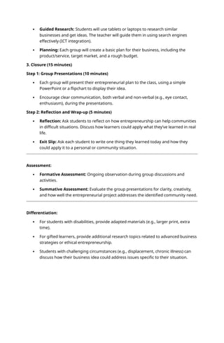  Guided Research: Students will use tablets or laptops to research similar
businesses and get ideas. The teacher will guide them in using search engines
effectively (ICT integration).
 Planning: Each group will create a basic plan for their business, including the
product/service, target market, and a rough budget.
3. Closure (15 minutes)
Step 1: Group Presentations (10 minutes)
 Each group will present their entrepreneurial plan to the class, using a simple
PowerPoint or a flipchart to display their idea.
 Encourage clear communication, both verbal and non-verbal (e.g., eye contact,
enthusiasm), during the presentations.
Step 2: Reflection and Wrap-up (5 minutes)
 Reflection: Ask students to reflect on how entrepreneurship can help communities
in difficult situations. Discuss how learners could apply what they’ve learned in real
life.
 Exit Slip: Ask each student to write one thing they learned today and how they
could apply it to a personal or community situation.
Assessment:
 Formative Assessment: Ongoing observation during group discussions and
activities.
 Summative Assessment: Evaluate the group presentations for clarity, creativity,
and how well the entrepreneurial project addresses the identified community need.
Differentiation:
 For students with disabilities, provide adapted materials (e.g., larger print, extra
time).
 For gifted learners, provide additional research topics related to advanced business
strategies or ethical entrepreneurship.
 Students with challenging circumstances (e.g., displacement, chronic illness) can
discuss how their business idea could address issues specific to their situation.
 