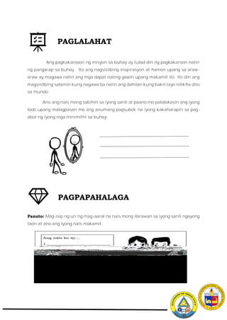 Ang pagkakarooon ng misyon sa buhay ay tulad din ng pagkakaroon natin
ng pangarap sa buhay. Ito ang nagsisilbing inspirasyon at hamon upang sa araw-
araw ay magawa natin ang mga dapat nating gawin upang makamit ito. Ito din ang
magsisilbing salamin kung nagawa ba natin ang dahilan kung bakit tayo nilikha dito
sa mundo.
Ano ang nais mong sabihin sa iyong sarili at paano mo palalakasin ang iyong
loob upang malagpasan mo ang anumang pagsubok na iyong kakaharapin sa pag-
abot ng iyong mga minimithi sa buhay.
Panuto: Mag-isip ng uri ng mag-aaral na nais mong ilarawan sa iyong sarili ngayong
taon at ano ang iyong nais makamit.
PAGLALAHAT
PAGPAPAHALAGA
 