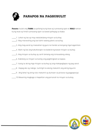 Panuto: Isulat ang TAMA sa patlang kung ikaw ay sumasang-ayon at MALI naman
kung ikaw ay hindi sumasang-ayon sa bawat pahayag sa ibaba.
_____1. Lahat ng tao ay may nakatakdang misyon sa buhay.
_____2. May mararating ang tao kahit walang plano sa buhay.
_____3. Ang mag-aaral ay inaasahan ng guro na handa sa kanyang mga kagamitan.
_____4. Alam ng tao ang kakaharapin na balakid ng bawat misyon sa buhay.
_____5. Ang misyon sa buhay ay sarili lamang ang isinasaalang-alang.
_____6. Kabilang sa misyon sa buhay ang paglilingkod sa kapwa.
_____7. Isang sa aking mga misyon sa buhay ay ang makapagtapos ng pag-aaral.
_____8. Kapag ako ay nabigo, tumitigil na akong makamit ang aking layunin.
_____9. Ang lahat ng ating nais makamit ay dumaan sa proseso ng pagpapasiya.
_____10.Maaaring magbago o mapalitan ang personal na misyon sa buhay.
PANAPOS NA PAGSUSULIT
 