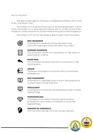 Para sa mag-aaral:
Malugod na pagtanggap sa Edukasyon sa Pagpapakatao Modyul ukol sa Ikaw
at Ako: May Misyon Tayo!
Ang modyul na ito ay ginawa bilang tugon sa iyong pangangailangan. Layunin
nitong matulungan ka sa iyong pag-aaral habang wala ka sa loob ng silid-aralan.
Hangad din nitong madulutan ka ng mga makabuluhang oportunidad sa pagkatuto.
Ang modyul na ito ay may mga bahagi at icon na dapat mong maunawaan.
MGA INAASAHAN
Sa bahaging ito malalaman mo ang mga dapat mong
matutuhan pagkatapos mong makumpleto ang modyul.
PAUNANG PAGSUBOK
Dito masusukat ang dati mo nang kaalaman at mga dapat mo
pang malaman sa paksa.
BALIK-ARAL
Dito masusukat ang iyong matutuhan at naunawaan sa mga
naunang paksa.
ARALIN
Tatalakayin sa bahaging ito ang aralin batay sa kasanayang
pampagkatuto.
MGA PAGSASANAY
Sa bahaging ito, pagbibigay ng guro ng iba’t ibang pagsasanay
na dapat sagutin ng mga mag-aaral.
PAGLALAHAT
Sa bahaging ito ibunuod ang mahahalagang konsepto na dapat
bigyang-halaga.
PAGPAPAHALAGA
Sa bahaging ito ay titiyakin kung ang mga kasanayang
pampagkatuto ay naiuugnay at nailalapat sa inyong mga
pagpapahalaga.
PANAPOS NA PAGSUSULIT
Dito masusukat ang mga natutuhan ng mga mag-aaral.
 