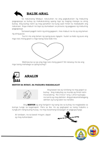 BALIK-ARAL
Sa nakaraang Modyul, natutuhan na ang pagkakaroon ng mabuting
pagpapasya sa buhay ay makakatulong upang tayo ay maging masaya sa ating
buhay. Ang buhay natin ay may panahon na kung saan hindi na maibabalik ang
nakaraan. Kaya mabuti na tayo ay dumadaan sa proseso ng paggawa ng mabuting
pagpapasya.
Sa bawat pagpili natin ng ating gagawin, mas mabuti na ito ay ang laman
ng ating puso.
Suriin mo ang laman ng iyong puso ngayon. Isulat sa loob ng puso ang
mga nais mong gawin o mga taong nasa loob nito.
Malinaw ba sa iyo ang mga nais mong gawin? At natukoy mo ba ang
mga taong mahalaga sa iyong buhay?
MISYON SA BUHAY, SA PAGGAWA NAKASALALAY
Ang bawat tao ay isinilang na may papel sa
buhay. Ang mabuhay sa mundo ay hindi natin
masasabing, “No Choice” lang. Lahat ng bagay
na narito ay may dahilan. Ang pinakamahalagang
dahilan ay kung bakit ka nandito.
Ang MISYON ay ang hangarin ng isang tao sa buhay na magdadala sa
kaniya tungo sa kaganapan. Para sa iba, ito ay pagtupad sa isang trabaho o
tungkulin nang buong husay, na may kasamang kasipagan at pagpupunyagi.
At tandaan, na sa bawat misyon, dapat
ay may kahandaan.
ARALIN
 