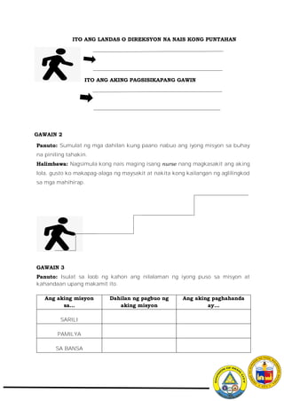 ITO ANG LANDAS O DIREKSYON NA NAIS KONG PUNTAHAN
ITO ANG AKING PAGSISIKAPANG GAWIN
GAWAIN 2
Panuto: Sumulat ng mga dahilan kung paano nabuo ang iyong misyon sa buhay
na piniling tahakin.
Halimbawa: Nagsimula kong nais maging isang nurse nang magkasakit ang aking
lola, gusto ko makapag-alaga ng maysakit at nakita kong kailangan ng aglilingkod
sa mga mahihirap.
GAWAIN 3
Panuto: Isulat sa loob ng kahon ang nilalaman ng iyong puso sa misyon at
kahandaan upang makamit ito.
Ang aking misyon
sa…
Dahilan ng pagbuo ng
aking misyon
Ang aking paghahanda
ay…
SARILI
PAMILYA
SA BANSA
 