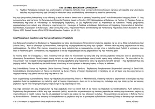 K to 12 BASIC EDUCATION CURRICULUM
K to 12 Edukasyon sa Pagpapakatao Gabay Pangkurikulum May 2016 Pahina 3 of 153
5. Pagkilos. Mahalagang mailapat niya ang konsepto o prinsipyong nahinuha mula sa mga konkretong sitwasyon ng buhay at maipakita ang kahandaang
isabuhay ang mga mabuting ugali (virtues) na natutuhan batay sa obhektibong pamantayan ng moral na pamumuhay.
Ang mga pangunahing kakayahang ito ay nililinang sa apat na tema sa bawat taon sa paraang “expanding spiral” mula Kindergarten hanggang Grade 12. Ang
sumusunod ang apat na tema: (a) Pananagutang Pansariliat Pagiging Kasapi ng Pamilya , (b) Pakikipagkapwa at Katatagan ng Pamilya, (c) Paggawa Tungo sa
Pambansang Pag-unlad at Pakikibahagi sa Pandaigdigang Pagkakaisa, at (d) Pagkamaka-Diyos at Preperensya sa Kabutihan. Pitong pangunahing
pagpapahalaga (core values) ang nililinang sa mga temang ito: Kalusugan at Pakikiisa sa Kalikasan, Katotohanan at Paggalang, Pagmamahal at Kabutihan,
Ispiritwalidad, Kapayapaan at Katarungan, Likas-kayang Pag-unlad, Pagkamaka-Pilipino at Pakikibahagi sa Pambansang Pagkakaisa (Values Education for the
Filipino: 1997 Revised Version of the DECS Values Education Program, ph. 10-11).
Ang Pilosopiya at mga Batayang Teorya ng Pagtuturo-Pagkatuto
Ang Batayang Konseptwal ng Edukasyon sa Pagpapakatao ay batay sa pilosopiyang Personalismo tungkol sa pagkatao ng tao at sa Etika ng Kabutihang Asal
(Virtue Ethics). Ayon sa pilosopiya ng Personalismo, nakaugat lagi sa pagpapakatao ang ating mga ugnayan. Nililikha natin ang ating pagpapakatao sa ating
pakikipagkapwa. Sa Virtue Ethics naman, sinasabing ang isang mabuting tao ay nagsasabuhay ng mga virtue o mabuting gawi (habits) at umiiwas sa mga
bisyo o masamang gawi. Samakatwid, ang nagpapabuti sa tao ay ang pagtataglay at ang pagsasabuhay ng mga mabuting gawi.
Sa murang edad na 6 hanggang 12 taon, maaaring hindi pa lubos na maunawaan ng isang bata ang kanyang pagkatao bilang tao ayon sa paLiwanag ng
pilosopiyang Personalismo. Ngunit maaari siyang sanayin sa mga virtue at pagpapahalaga upang lumaki siyang isang mabuting tao. Sa mga edad na ito,
mauunawaan niya na dapat siyang magpakabuti hindi lamang sapagkat ito ang inaasahan sa kanya ng lipunan kundi dahil tao siya - may dignidad at likas ang
pagiging mabuti. May dignidad ang tao dahil siya ay bukod-tangi at may ugnayan sa kanyang kapwa, sa Diyos, at kalikasan.
Ang Interaktibong Teorya ng Pagkatuto (Social Learning Theory) ni Albert Bandura, Pagkatutong Pangkaranasan (Experiential Learning) ni David Kolb,
Konstruktibismo (Constructivism) at Teorya ng Pamimili ng Kurso (Theory of Career Development) ni Ginzberg, et. al. at Super ang iba pang teorya na
nagpapaLiwanag kung paano natututo ang mag-aaral sa EsP.
Ayon sa paLiwanag ng Interaktibong Teorya ng Pagkatuto (Social Learning Theory) ni Albert Bandura, maaaring makuha sa pagmamasid sa ibang tao ang mga
pagkatuto tulad ng pagkakaroon ng mabuting ugali at bagong impormasyon. Ayon pa rin sa teoryang ito, mahalaga ang mga iniisip ng tao sa kanyang
pagkatuto ngunit hindi nangangahulugang magbubunga ito ng pagbabago sa kilos.
Ang mga karanasan din ang pinagkukunan ng mga pagkatuto ayon kay David Kolb at sa Teorya ng Pagkatuto ng Konstruktibismo. Ayon saTeorya ng
Pagkatutong Pangkaranasan ni Kolb, ang mga nasa edad (adults) ay natututo sa pamamagitan ng kanilang pagninilay sa kanilang mga karanasan, pagbuo ng
mga konklusyon o insight mula sa mga ito, at paglalapat ng mga ito sa angkop na mga sitwasyon ng buhay. Sinusuportahan ang pananaw ni Kolb ng Teorya
ng Konstruktibismo. Sinasabi ng teoryang ito nanagkakaroon ng pagkatuto ang tao at gumagawa ng kabuluhan (meaning) batay sa kanyang mga karanasan.
Educational Projams
 