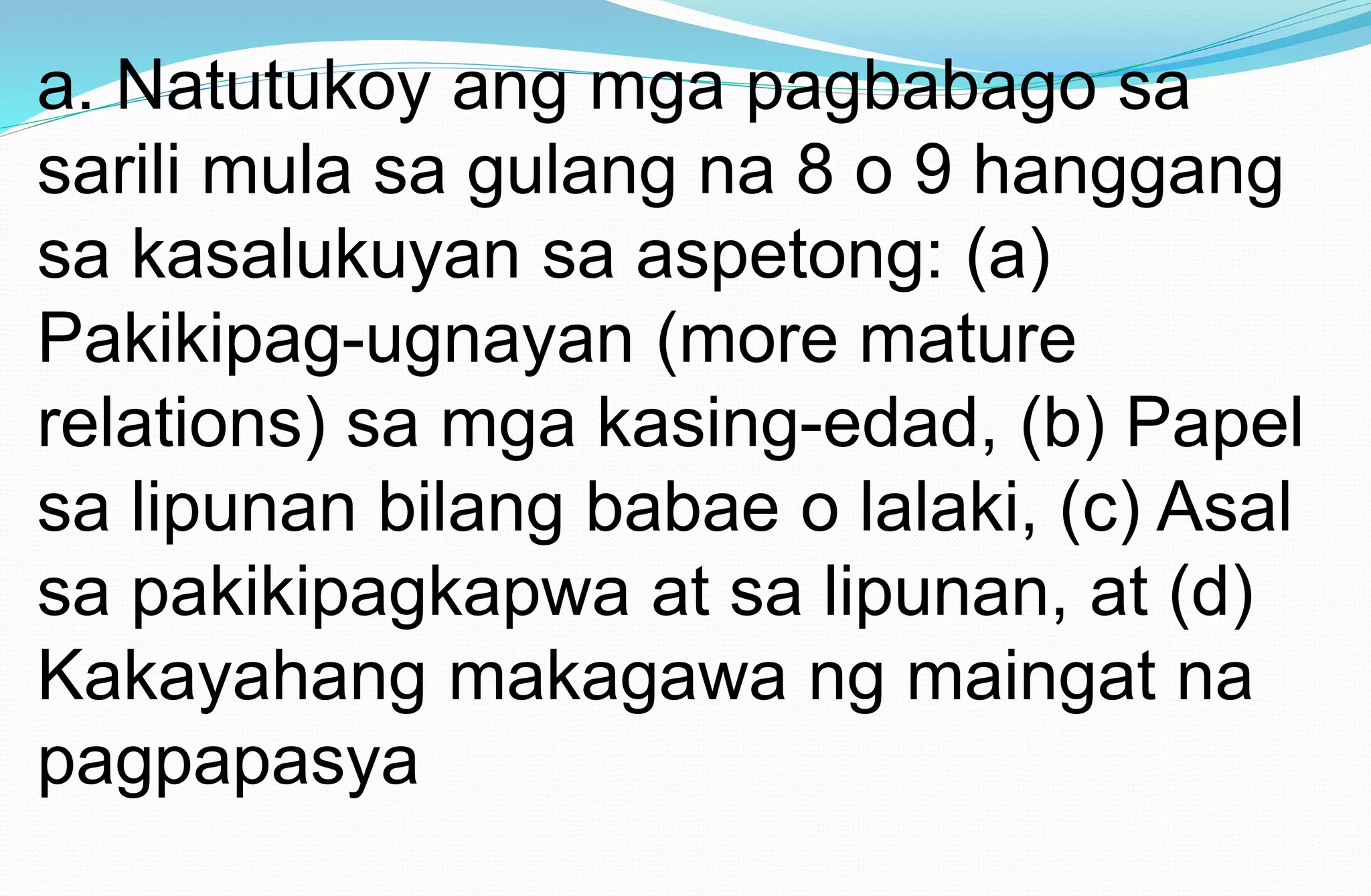a. Natutukoy ang mga pagbabago sa
sarili mula sa gulang na 8 o 9 hanggang
sa kasalukuyan sa aspetong: (a)
Pakikipag-ugnayan (more mature
relations) sa mga kasing-edad, (b) Papel
sa lipunan bilang babae o lalaki, (c) Asal
sa pakikipagkapwa at sa lipunan, at (d)
Kakayahang makagawa ng maingat na
pagpapasya