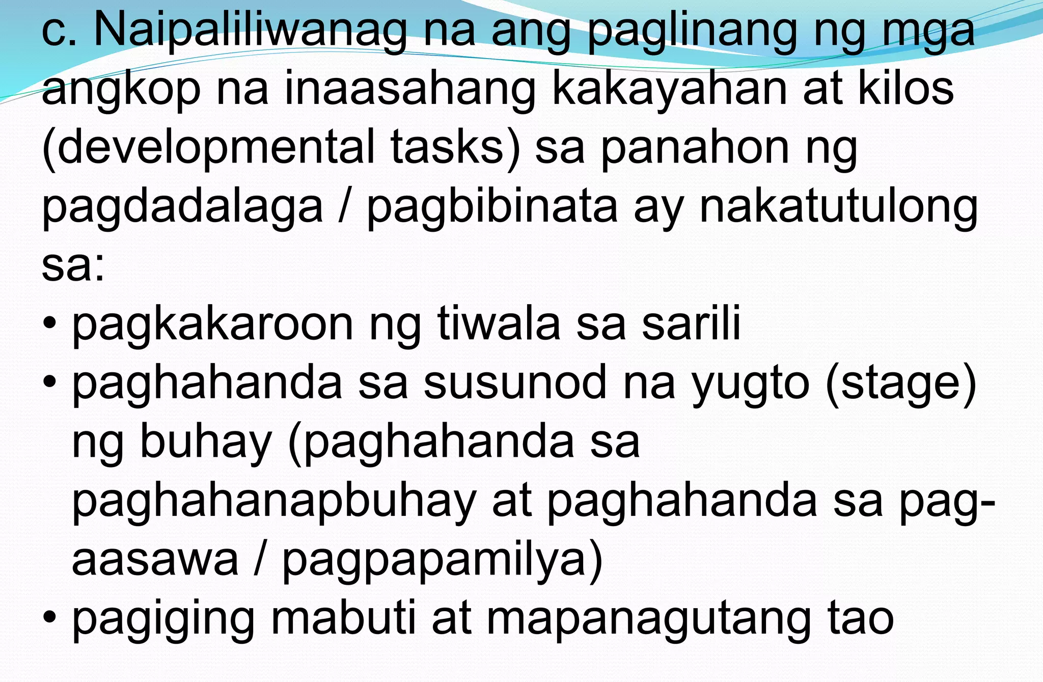 c. Naipaliliwanag na ang paglinang ng mga
angkop na inaasahang kakayahan at kilos
(developmental tasks) sa panahon ng
pagdadalaga / pagbibinata ay nakatutulong
sa:
• pagkakaroon ng tiwala sa sarili
• paghahanda sa susunod na yugto (stage)
ng buhay (paghahanda sa
paghahanapbuhay at paghahanda sa pag-
aasawa / pagpapamilya)
• pagiging mabuti at mapanagutang tao