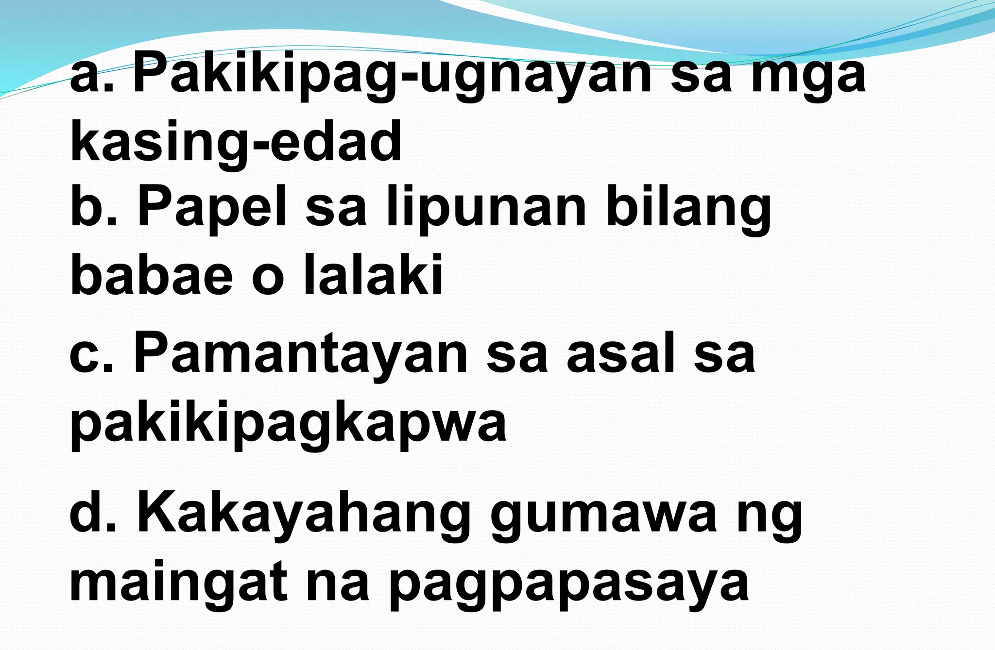 a. Pakikipag-ugnayan sa mga
kasing-edad
b. Papel sa lipunan bilang
babae o lalaki
c. Pamantayan sa asal sa
pakikipagkapwa
d. Kakayahang gumawa ng
maingat na pagpapasaya