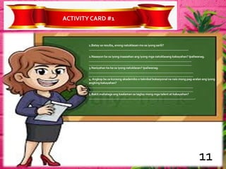 ACTIVITYCARD #1
1.Batay sa resulta, anong natuklasan mo sa iyong sarili?
_________________________________________________________________
2.Naaayon ba sa iyong inaasahan ang iyong mga natuklasang kakayahan? Ipaliwanag.
___________________________________________________________________
___________________________________________________________________
3.Nasiyahan ka ba sa iyong natuklasan? Ipaliwanag.
____________________________________________________________________
____________________________________________________________________
4. Angkop ba sa kursong akademiko o teknikal bokasyonal na nais mong pag-aralan ang iyong
angking kakayahan?
____________________________________________________________________
____________________________________________________________________
5.Bakit mahalaga ang kaalaman sa taglay mong mga talent at kakayahan?
_____________________________________________________________________.
11
 
