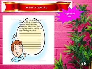 ACTIVITYCARD # 3
Pagnilayan
mo!
Ano ang maitutulong sayo ng
mga natuklasan mo sa iyong
angking talent/talino at
kakayahan sa kurso na gusto
mong pag-aralan o trabaho na
gusto mong pasukan ?
_________________________
_________________________
__________________________
__________________________
_________________________
_________________________
_________________________
_________________________
16
 