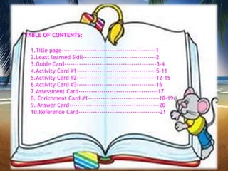 TABLE OF CONTENTS:
1.Title page---------------------------------------------1
2.Least learned Skill-----------------------------------2
3.Guide Card--------------------------------------------3-4
4.Activity Card #1--------------------------------------5-11
5.Activity Card #2--------------------------------------12-15
6.Activity Card #3--------------------------------------16
7.Assessment Card--------------------------------------17
8. Enrichment Card #1----------------------------------18-19
9. Answer Card-------------------------------------------20
10.Reference Card---------------------------------------21
2
 