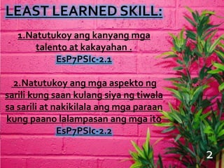 LEAST LEARNED SKILL:
1.Natutukoy ang kanyang mga
talento at kakayahan .
EsP7PSIc-2.1
2.Natutukoy ang mga aspekto ng
sarili kung saan kulang siya ng tiwala
sa sarili at nakikilala ang mga paraan
kung paano lalampasan ang mga ito
EsP7PSIc-2.2
4
2
 