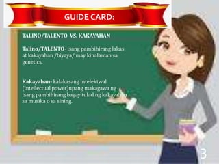 TALINO/TALENTO VS. KAKAYAHAN
Talino/TALENTO- isang pambihirang lakas
at kakayahan /biyaya/ may kinalaman sa
genetics.
Kakayahan- kalakasang intelektwal
(intellectual power)upang makagawa ng
isang pambihirang bagay tulad ng kakayahan
sa musika o sa sining.
GUIDE CARD:
3
 