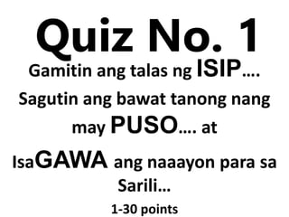 Quiz No. 1
Gamitin ang talas ng ISIP….
Sagutin ang bawat tanong nang
may PUSO…. at
IsaGAWA ang naaayon para sa
Sarili…
1-30 points
 