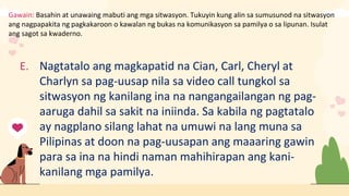 Gawain: Basahin at unawaing mabuti ang mga sitwasyon. Tukuyin kung alin sa sumusunod na sitwasyon
ang nagpapakita ng pagkakaroon o kawalan ng bukas na komunikasyon sa pamilya o sa lipunan. Isulat
ang sagot sa kwaderno.
E. Nagtatalo ang magkapatid na Cian, Carl, Cheryl at
Charlyn sa pag-uusap nila sa video call tungkol sa
sitwasyon ng kanilang ina na nangangailangan ng pag-
aaruga dahil sa sakit na iniinda. Sa kabila ng pagtatalo
ay nagplano silang lahat na umuwi na lang muna sa
Pilipinas at doon na pag-uusapan ang maaaring gawin
para sa ina na hindi naman mahihirapan ang kani-
kanilang mga pamilya.
 