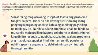Gawain: Basahin at unawaing mabuti ang mga sitwasyon. Tukuyin kung alin sa sumusunod na sitwasyon
ang nagpapakita ng pagkakaroon o kawalan ng bukas na komunikasyon sa pamilya o sa lipunan. Isulat
ang sagot sa kwaderno.
F. Sinasarili ng mag-asawang Joseph at Josefa ang problema
tungkol sa pera. Hindi na nila kayang tustusan ang ibang
pangangailangan ng anak sa kabila ng kanilang pagsisikap
na maibigay ito. Nahihiya silang aminin sa anak na hindi pa
muna nila maipagbili ng bagong cellphone at damit. Hiningi
lang din ito ng anak sa pagbabakasakaling walang problema
ang magulang sapagkat hindi rin naman nila pansin na
nahihirapan na ang mga ito dahil ni minsan ay hindi sila
tinanggihan nito.
 