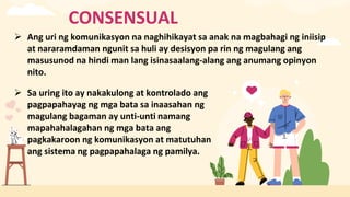 CONSENSUAL
 Ang uri ng komunikasyon na naghihikayat sa anak na magbahagi ng iniisip
at nararamdaman ngunit sa huli ay desisyon pa rin ng magulang ang
masusunod na hindi man lang isinasaalang-alang ang anumang opinyon
nito.
 Sa uring ito ay nakakulong at kontrolado ang
pagpapahayag ng mga bata sa inaasahan ng
magulang bagaman ay unti-unti namang
mapahahalagahan ng mga bata ang
pagkakaroon ng komunikasyon at matutuhan
ang sistema ng pagpapahalaga ng pamilya.
 