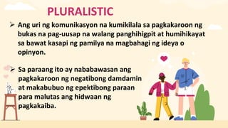 PLURALISTIC
 Ang uri ng komunikasyon na kumikilala sa pagkakaroon ng
bukas na pag-uusap na walang panghihigpit at humihikayat
sa bawat kasapi ng pamilya na magbahagi ng ideya o
opinyon.
 Sa paraang ito ay nababawasan ang
pagkakaroon ng negatibong damdamin
at makabubuo ng epektibong paraan
para malutas ang hidwaan ng
pagkakaiba.
 