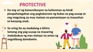 PROTECTIVE
 Ito ang uri ng komunikasyon na kailanman ay hindi
pinapahalagahan ang pagkakaroon ng bukas na pag-uusap at
ang magulang ay may mataas na pamantayan sa inaasahan
sa kanyang anak.
 Sa uring ito ay madalang o bihira
lamang ang pag-uusap na maaaring
makabubuo ng mas mataas na antas ng
negatibong damdamin.
 