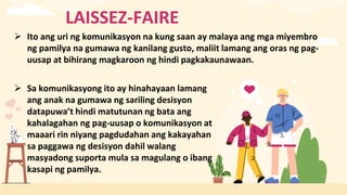 LAISSEZ-FAIRE
 Ito ang uri ng komunikasyon na kung saan ay malaya ang mga miyembro
ng pamilya na gumawa ng kanilang gusto, maliit lamang ang oras ng pag-
uusap at bihirang magkaroon ng hindi pagkakaunawaan.
 Sa komunikasyong ito ay hinahayaan lamang
ang anak na gumawa ng sariling desisyon
datapuwa’t hindi matutunan ng bata ang
kahalagahan ng pag-uusap o komunikasyon at
maaari rin niyang pagdudahan ang kakayahan
sa paggawa ng desisyon dahil walang
masyadong suporta mula sa magulang o ibang
kasapi ng pamilya.
 