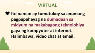 VIRTUAL
❤ Ito naman ay tumutukoy sa anumang
pagpapahayag na dumadaan sa
midyum na makabagong teknolohiya
gaya ng kompyuter at internet.
Halimbawa, video chat at email.
 