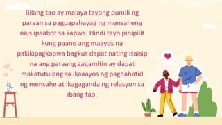Bilang tao ay malaya tayong pumili ng
paraan sa pagpapahayag ng mensaheng
nais ipaabot sa kapwa. Hindi tayo pinipilit
kung paano ang maayos na
pakikipagkapwa bagkus dapat nating isaisip
na ang paraang gagamitin ay dapat
makatutulong sa ikaaayos ng paghahatid
ng mensahe at ikagaganda ng relasyon sa
ibang tao.
 