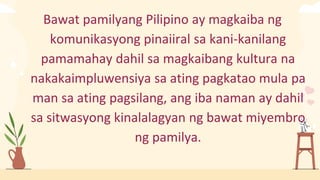Bawat pamilyang Pilipino ay magkaiba ng
komunikasyong pinaiiral sa kani-kanilang
pamamahay dahil sa magkaibang kultura na
nakakaimpluwensiya sa ating pagkatao mula pa
man sa ating pagsilang, ang iba naman ay dahil
sa sitwasyong kinalalagyan ng bawat miyembro
ng pamilya.
 