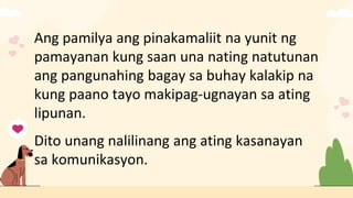 Ang pamilya ang pinakamaliit na yunit ng
pamayanan kung saan una nating natutunan
ang pangunahing bagay sa buhay kalakip na
kung paano tayo makipag-ugnayan sa ating
lipunan.
Dito unang nalilinang ang ating kasanayan
sa komunikasyon.
 