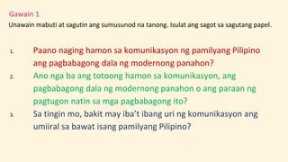Gawain 1
Unawain mabuti at sagutin ang sumusunod na tanong. Isulat ang sagot sa sagutang papel.
1. Paano naging hamon sa komunikasyon ng pamilyang Pilipino
ang pagbabagong dala ng modernong panahon?
2. Ano nga ba ang totoong hamon sa komunikasyon, ang
pagbabagong dala ng modernong panahon o ang paraan ng
pagtugon natin sa mga pagbabagong ito?
3. Sa tingin mo, bakit may iba’t ibang uri ng komunikasyon ang
umiiral sa bawat isang pamilyang Pilipino?
 