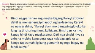Gawain: Basahin at unawaing mabuti ang mga sitwasyon. Tukuyin kung alin sa sumusunod na sitwasyon
ang nagpapakita ng pagkakaroon o kawalan ng bukas na komunikasyon sa pamilya o sa lipunan. Isulat
ang sagot sa kwaderno.
A. Hindi nagpansinan ang magkaibigang Kareyl at Cyrel
dahil sa mensaheng ipinaabot ng kaklase kay Kareyl
na nagsasabing, “Kareyl alam mo bang pinagloloko ka
lang ng tinuturing mong kaibigan. Sinisiraan ka niya
kapag hindi kayo magkasama. Dati nga sinabi niya sa
akin na mukha kang pera kaya nakipaglapit ka sa
kanya tapos mahilig kang gumamit ng mga bagay na
hindi sa iyo.”
 