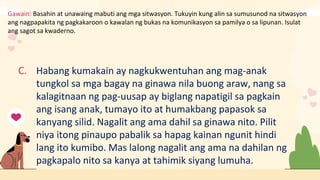 Gawain: Basahin at unawaing mabuti ang mga sitwasyon. Tukuyin kung alin sa sumusunod na sitwasyon
ang nagpapakita ng pagkakaroon o kawalan ng bukas na komunikasyon sa pamilya o sa lipunan. Isulat
ang sagot sa kwaderno.
C. Habang kumakain ay nagkukwentuhan ang mag-anak
tungkol sa mga bagay na ginawa nila buong araw, nang sa
kalagitnaan ng pag-uusap ay biglang napatigil sa pagkain
ang isang anak, tumayo ito at humakbang papasok sa
kanyang silid. Nagalit ang ama dahil sa ginawa nito. Pilit
niya itong pinaupo pabalik sa hapag kainan ngunit hindi
lang ito kumibo. Mas lalong nagalit ang ama na dahilan ng
pagkapalo nito sa kanya at tahimik siyang lumuha.
 