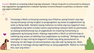 Gawain: Basahin at unawaing mabuti ang mga sitwasyon. Tukuyin kung alin sa sumusunod na sitwasyon
ang nagpapakita ng pagkakaroon o kawalan ng bukas na komunikasyon sa pamilya o sa lipunan. Isulat
ang sagot sa kwaderno.
D. Tumawag si Mark sa kanyang asawang nasa Pilipinas upang linawin ang mga
isyung kaniyang narinig tungkol sa pangangaliwa ng asawa at pagkakaroon ng
anak sa ibang lalaki. Natakot siyang malaman na totoo ang isyu bagama’t mas
nangibabaw ang takot na baka masira ang kanilang relasyon dahil sa paniniwala
sa walang katotohanang isyu at pagdududa na maaaring humantong sa
pagkawala ng kanyang tiwala. Habang nagsasalita si Mark ay tahimik lang na
nakikinig ang asawa sa kabilang linya pagkatapos ay sinabing,” Bahagya akong
nalungkot sa mga narinig ko bagama’t malaki ang aking pasasalamat na
tinanong mo ako bago mo pinaniniwalaan ang sabi-sabi ng ibang tao. Wala
akong iba at matiyaga akong naghihintay sa iyong pagbabalik. Mahal na mahal
kita, iyan ang totoo.”
 