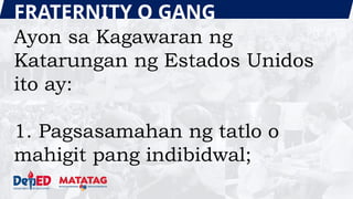 FRATERNITY O GANG
Ayon sa Kagawaran ng
Katarungan ng Estados Unidos
ito ay:
1. Pagsasamahan ng tatlo o
mahigit pang indibidwal;
 
