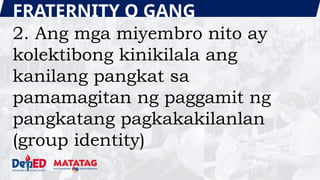 FRATERNITY O GANG
2. Ang mga miyembro nito ay
kolektibong kinikilala ang
kanilang pangkat sa
pamamagitan ng paggamit ng
pangkatang pagkakakilanlan
(group identity)
 