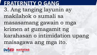 FRATERNITY O GANG
3. Ang tanging layunin ay
makilahok o sumali sa
masasamang gawain o mga
krimen at gumagamit ng
karahasan o intimidation upang
maisagawa ang mga ito.
 