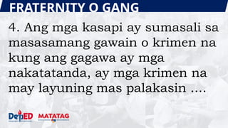 FRATERNITY O GANG
4. Ang mga kasapi ay sumasali sa
masasamang gawain o krimen na
kung ang gagawa ay mga
nakatatanda, ay mga krimen na
may layuning mas palakasin ....
 
