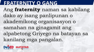 FRATERNITY O GANG
Ang fraternity naman sa kabilang
dako ay isang panlipunan o
akademikong organisasyon o
samahan na ginagamit ang
alpabetong Griyego na batayan sa
kanilang mga pangalan.
 