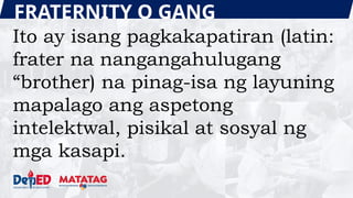 FRATERNITY O GANG
Ito ay isang pagkakapatiran (latin:
frater na nangangahulugang
“brother) na pinag-isa ng layuning
mapalago ang aspetong
intelektwal, pisikal at sosyal ng
mga kasapi.
 