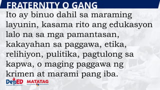 FRATERNITY O GANG
Ito ay binuo dahil sa maraming
layunin, kasama rito ang edukasyon
lalo na sa mga pamantasan,
kakayahan sa paggawa, etika,
relihiyon, pulitika, pagtulong sa
kapwa, o maging paggawa ng
krimen at marami pang iba.
 