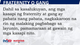 FRATERNITY O GANG
Dahil sa kasalukuyan, ang mga
kasapi ng fraternity at gang ay
pabata nang pabata, nagkakaroon na
rin ng malaking pagbabago sa
layunin, pamamaraan at gawain ng
mga kasapi nito.
 