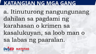 KATANGIAN NG MGA GANG
a. Itinuturong nangungunang
dahilan sa pagdami ng
karahasan o krimen sa
kasalukuyan, sa loob man o
sa labas ng paaralan.
 