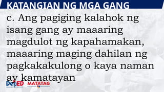 KATANGIAN NG MGA GANG
c. Ang pagiging kalahok ng
isang gang ay maaaring
magdulot ng kapahamakan,
maaaring maging dahilan ng
pagkakakulong o kaya naman
ay kamatayan
 
