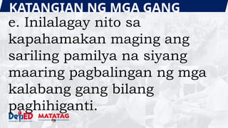 KATANGIAN NG MGA GANG
e. Inilalagay nito sa
kapahamakan maging ang
sariling pamilya na siyang
maaring pagbalingan ng mga
kalabang gang bilang
paghihiganti.
 