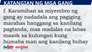 KATANGIAN NG MGA GANG
f. Karamihan sa miyembro ng
gang ay nadadala ang pagiging
marahas hanggang sa kanilang
pagtanda, mas madalas na labas
masok sa kulungan kung
humaba man ang kanilang buhay
 